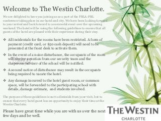 Welcome to The Westin Charlotte.
We are delighted to have you joining us as a part of the FBLA-PBL
conference taking place in our hotel and city. We have been looking forward
to your arrival and look forward to a successful event over the upcoming
weekend. The hotel will be using the following guidelines to ensure that all
guests of the hotel are pleased with their experience during their stay.

 All incidentals for the rooms have been restricted. A form of
  payment (credit card, or $50 cash deposit) will need to be
  presented at the front desk to activate them.
 In the event of a noise disturbance, the occupants of the room
  will receive a caution from our security team and the
  chaperone/adviser of the school will be notified.
 A second notice of disturbance may result in the occupants
  being required to vacate the hotel.
 Any damage incurred to the hotel guest room, or common
  space, will be forwarded to the participating school with
  details, damage estimate, and students involved.

The purpose of these guidelines is not to diminish from your visit, but to
ensure that every hotel guest has an opportunity to enjoy their time at the
Westin Charlotte.

Please have great time while you are with us over the next
few days and be well.
 