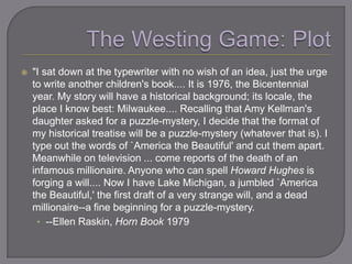    "I sat down at the typewriter with no wish of an idea, just the urge
    to write another children's book.... It is 1976, the Bicentennial
    year. My story will have a historical background; its locale, the
    place I know best: Milwaukee.... Recalling that Amy Kellman's
    daughter asked for a puzzle-mystery, I decide that the format of
    my historical treatise will be a puzzle-mystery (whatever that is). I
    type out the words of `America the Beautiful' and cut them apart.
    Meanwhile on television ... come reports of the death of an
    infamous millionaire. Anyone who can spell Howard Hughes is
    forging a will.... Now I have Lake Michigan, a jumbled `America
    the Beautiful,' the first draft of a very strange will, and a dead
    millionaire--a fine beginning for a puzzle-mystery.
     • --Ellen Raskin, Horn Book 1979
 