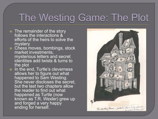    The remainder of the story
    follows the interactions &
    efforts of the heirs to solve the
    mystery
   Chess moves, bombings, stock
    market investments,
    mysterious letters and secret
    identities add twists & turns to
    the plot
   In the end, Turtle‘s cleverness
    allows her to figure out what
    happened to Sam Westing.
    She never discloses the secret,
    but the last two chapters allow
    the reader to find out what
    happened as Turtle (now
    known as T.R. Wexler) grew up
    and forged a very happy
    ending for herself.
 