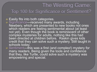  Easily fits into both categories.
 Significance—received many awards, including
  Newbery, which are presented to new books not ones
  which readers are feeling sentimental about (at least
  not yet). Even though the book is reminiscent of other
  complex mysteries for adults, nothing like this had
  been directed at children before. Raskin gives kids
  credit that they can solve such a mystery. Still taught in
  schools today.
 Sentiment—this was a first (and complex!) mystery for
  many readers. Being given the tools and confidence
  that they, like Turtle, could solve such a mystery was
  empowering and special.
 