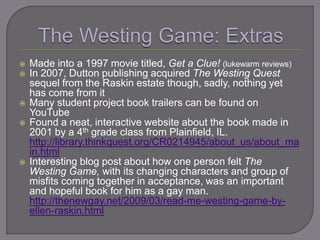    Made into a 1997 movie titled, Get a Clue! (lukewarm reviews)
   In 2007, Dutton publishing acquired The Westing Quest
    sequel from the Raskin estate though, sadly, nothing yet
    has come from it
   Many student project book trailers can be found on
    YouTube
   Found a neat, interactive website about the book made in
    2001 by a 4th grade class from Plainfield, IL.
    http://library.thinkquest.org/CR0214945/about_us/about_ma
    in.html
   Interesting blog post about how one person felt The
    Westing Game, with its changing characters and group of
    misfits coming together in acceptance, was an important
    and hopeful book for him as a gay man.
    http://thenewgay.net/2009/03/read-me-westing-game-by-
    ellen-raskin.html
 