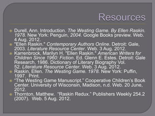    Durell, Ann. Introduction. The Westing Game. By Ellen Raskin.
    1978. New York: Penguin, 2004. Google Books preview. Web.
    4 Aug. 2012.
   "Ellen Raskin." Contemporary Authors Online. Detroit: Gale,
    2003. Literature Resource Center. Web. 3 Aug. 2012.
   Karrenbrock, Marilyn H. "Ellen Raskin." American Writers for
    Children Since 1960: Fiction. Ed. Glenn E. Estes. Detroit: Gale
    Research, 1986. Dictionary of Literary Biography Vol.
    52. Literature Resource Center. Web. 3 Aug. 2012.
   Raskin, Ellen. The Westing Game. 1978. New York: Puffin,
    1997. Print.
   ―The Westing Game Manuscript.‖ Cooperative Children‘s Book
    Center. University of Wisconsin, Madison, n.d. Web. 20 June,
    2012.
   Thornton, Matthew. ―Raskin Redux.‖ Publishers Weekly 254.2
    (2007). Web. 5 Aug. 2012.
 