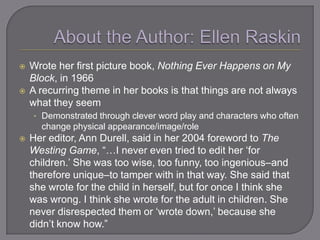    Wrote her first picture book, Nothing Ever Happens on My
    Block, in 1966
   A recurring theme in her books is that things are not always
    what they seem
    • Demonstrated through clever word play and characters who often
      change physical appearance/image/role
   Her editor, Ann Durell, said in her 2004 foreword to The
    Westing Game, ―…I never even tried to edit her ‗for
    children.‘ She was too wise, too funny, too ingenious–and
    therefore unique–to tamper with in that way. She said that
    she wrote for the child in herself, but for once I think she
    was wrong. I think she wrote for the adult in children. She
    never disrespected them or ‗wrote down,‘ because she
    didn‘t know how.‖
 