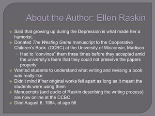    Said that growing up during the Depression is what made her a
    humorist.
   Donated The Westing Game manuscript to the Cooperative
    Children‘s Book (CCBC) at the University of Wisconsin, Madison
     • Had to ―convince‖ them three times before they accepted amid
       the university‘s fears that they could not preserve the papers
       properly
   Wanted students to understand what writing and revising a book
    was really like
   Didn‘t mind if her original works fell apart as long as it meant the
    students were using them
   Manuscripts (and audio of Raskin describing the writing process)
    are now online at the CCBC
   Died August 8, 1984, at age 56
 
