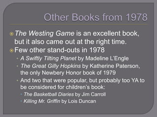  The  Westing Game is an excellent book,
  but it also came out at the right time.
 Few other stand-outs in 1978
  • A Swiftly Tilting Planet by Madeline L‘Engle
  • The Great Gilly Hopkins by Katherine Paterson,
    the only Newbery Honor book of 1979
  • And two that were popular, but probably too YA to
    be considered for children‘s book:
    The Basketball Diaries by Jim Carroll
    Killing Mr. Griffin by Lois Duncan
 
