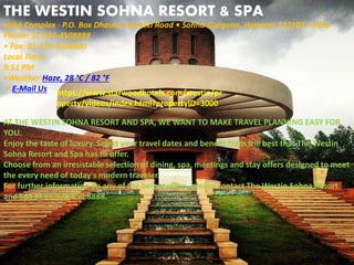 THE WESTIN SOHNA RESORT & SPA
AT THE WESTIN SOHNA RESORT AND SPA, WE WANT TO MAKE TRAVEL PLANNING EASY FOR
YOU.
Enjoy the taste of luxury. Select your travel dates and benefit from the best that The Westin
Sohna Resort and Spa has to offer.
Choose from an irresistable selection of dining, spa, meetings and stay offers designed to meet
the every need of today's modern traveler.
For further information on any of the below offers, please contact The Westin Sohna Resort
and Spa at 91.124.450.8888.
https://www.starwoodhotels.com/westin/pr
operty/videos/index.html?propertyID=3000
atika Complex · P.O. Box Dhaula, Karanki Road • Sohna-Gurgaon, Haryana 122103 · India
Phone: 91-124-4508888
• Fax: 91-124-4508800
Local Time:
9:51 PM
•Weather:Haze, 28 °C / 82 °F
• E-Mail Us
 