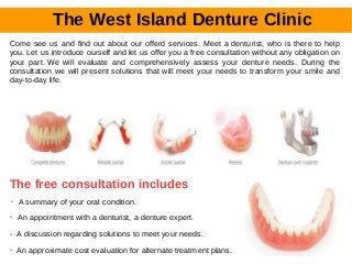 The West Island Denture Clinic
Come see us and find out about our offerd services. Meet a denturist, who is there to help
you. Let us introduce ourself and let us offer you a free consultation without any obligation on
your part. We will evaluate and comprehensively assess your denture needs. During the
consultation we will present solutions that will meet your needs to transform your smile and
day-to-day life.
The free consultation includes
➢ A summary of your oral condition.
➢ An appointment with a denturist, a denture expert.
➢ A discussion regarding solutions to meet your needs.
➢ An approximate cost evaluation for alternate treatment plans.
 