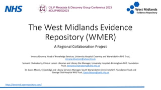 The West Midlands Evidence
Repository (WMER)
A Regional Collaboration Project
Imrana Ghumra, Head of Knowledge Services, University Hospital Coventry and Warwickshire NHS Trust,
Imrana.Ghumra1@uhcw.nhs.uk
Semanti Chakraborty, Clinical Liaison Librarian and Library Site Manager, University Hospitals Birmingham NHS Foundation
Trust, Semanti.Chakraborty@uhb.nhs.uk
Dr. Gavin Moore, Knowledge and Library Services Manager, South Warwickshire University NHS Foundation Trust and
George Eliot Hospital NHS Trust, Gavin.Moore@swft.nhs.uk
https://westmid.openrepository.com/
CILIP Metadata & Discovery Group Conference 2023
#CILIPMDG2023
 