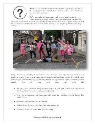 © Copyright 2015-2017 escapeyourcity.co.uk
About Us: The Great Game treasure hunts have been designed to include
the key elements of a map and of course treasure! This provides a classic
treasure hunt experience.
We've spent a lot of time ensuring each treasure hunt location has two
routes matching in length with the same treasure but with very different
directions, this means if you wish you can team up with friends, pit your skills against each other and
race to the end (sometimes the treasure hunt routes overlap so you may bump into the opposing
team!).
Escape London is a mystery day tour from central London - you are sent away via train to a
neighbouring city with only your Escape pack! Included is a Great Game treasure hunt which starts
from the train station and leads you sightseeing through the city ending at a great pub where you can
receive 20% off your total food and drink bill!
 Buy your ticket and email info@escapeyourcity.co.uk with your desired date and time (if
there's anywhere you don't want to go then just say!)
 You will then be posted your Escape pack with instructions on where to go on the day. The
pack includes:
 Return train tickets from Central London.
 A Great Game Treasure Hunt Pack for the destination city.
 20% off your total food and drink bill at the end pub.
 