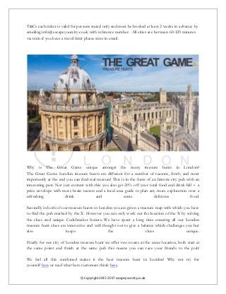 © Copyright 2015-2017 escapeyourcity.co.uk
T&Cs each ticket is valid for persons stated only and must be booked at least 2 weeks in advance by
emailing info@escapeyourcity.co.uk with reference number. All cities are between 60-120 minutes
via train if you have a travel limit please state in email.
Why is The Great Game unique amongst the many treasure hunts in London?
The Great Game London treasure hunts are different for a number of reasons, firstly and most
importantly at the end you can find real treasure! This is in the form of an historic city pub with an
interesting past. Not just content with this you also get 20% off your total food and drink bill + a
prize envelope with more brain teasers and a local area guide to plan any more exploration over a
refreshing drink and some delicious food.
Secondly in both of our treasure hunts in London you are given a treasure map with which you have
to find the pub marked by the X. However you can only work out the location of the X by solving
the clues and unique Codebreaker feature. We have spent a long time ensuring all our London
treasure hunt clues are innovative and well thought out to give a balance which challenges you but
also keeps the clues unique.
Finally for our city of London treasure hunt we offer two routes at the same location, both start at
the same point and finish at the same pub this means you can race your friends to the pub!
We feel all this combined makes it the best treasure hunt in London! Why not try for
yourself here or read what here customers think here.
 