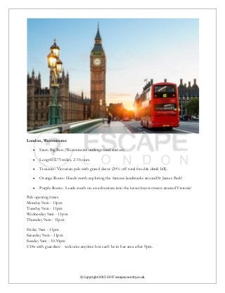 © Copyright 2015-2017 escapeyourcity.co.uk
London, Westminster
 Start: Big Ben (Westminster underground station).
 Length: 2.75 miles, 2-3 hours.
 Treasure: Victorian pub with grand decor (20% off total food & drink bill).
 Orange Route: Heads north exploring the famous landmarks around St James Park!
 Purple Route: Leads south on an adventure into the lesser know streets around Victoria!
Pub opening times
Monday 9am - 11pm
Tuesday 9am - 11pm
Wednesday 9am - 11pm
Thursday 9am - 11pm
Friday 9am - 11pm
Saturday 9am - 11pm
Sunday 9am - 10.30pm
U18s with guardian - welcome anytime but can't be in bar area after 9pm.
 