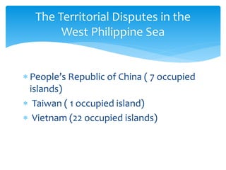  People’s Republic of China ( 7 occupied
islands)
 Taiwan ( 1 occupied island)
 Vietnam (22 occupied islands)
The Territorial Disputes in the
West Philippine Sea
 