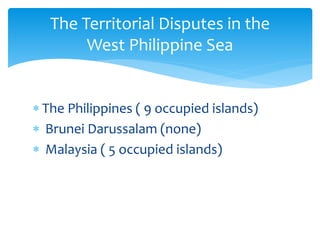  The Philippines ( 9 occupied islands)
 Brunei Darussalam (none)
 Malaysia ( 5 occupied islands)
The Territorial Disputes in the
West Philippine Sea
 