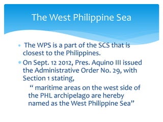  The WPS is a part of the SCS that is
closest to the Philippines.
 On Sept. 12 2012, Pres. Aquino III issued
the Administrative Order No. 29, with
Section 1 stating,
“ maritime areas on the west side of
the PHL archipelago are hereby
named as the West Philippine Sea”
The West Philippine Sea
 