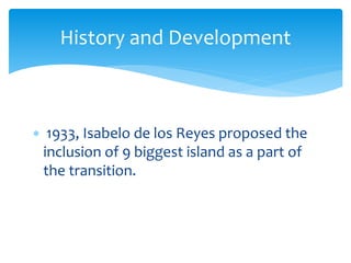  1933, Isabelo de los Reyes proposed the
inclusion of 9 biggest island as a part of
the transition.
History and Development
 