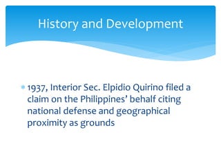  1937, Interior Sec. Elpidio Quirino filed a
claim on the Philippines’ behalf citing
national defense and geographical
proximity as grounds
History and Development
 