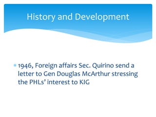  1946, Foreign affairs Sec. Quirino send a
letter to Gen Douglas McArthur stressing
the PHLs’ interest to KIG
History and Development
 
