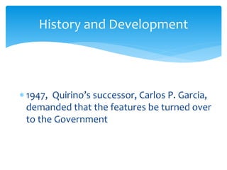  1947, Quirino’s successor, Carlos P. Garcia,
demanded that the features be turned over
to the Government
History and Development
 
