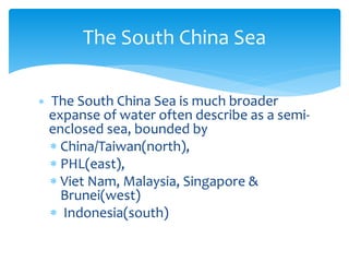  The South China Sea is much broader
expanse of water often describe as a semi-
enclosed sea, bounded by
 China/Taiwan(north),
 PHL(east),
 Viet Nam, Malaysia, Singapore &
Brunei(west)
 Indonesia(south)
The South China Sea
 