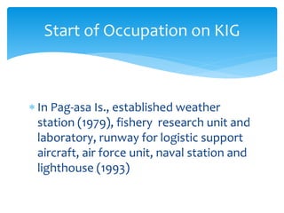  In Pag-asa Is., established weather
station (1979), fishery research unit and
laboratory, runway for logistic support
aircraft, air force unit, naval station and
lighthouse (1993)
Start of Occupation on KIG
 