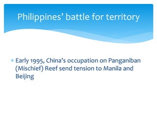  Early 1995, China’s occupation on Panganiban
(Mischief) Reef send tension to Manila and
Beijing
Philippines’ battle for territory
 