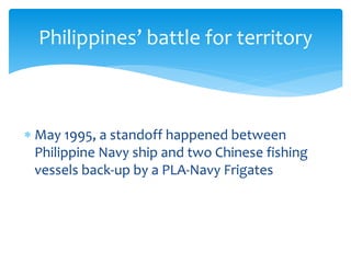  May 1995, a standoff happened between
Philippine Navy ship and two Chinese fishing
vessels back-up by a PLA-Navy Frigates
Philippines’ battle for territory
 