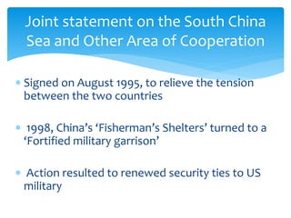  Signed on August 1995, to relieve the tension
between the two countries
 1998, China’s ‘Fisherman’s Shelters’ turned to a
‘Fortified military garrison’
 Action resulted to renewed security ties to US
military
Joint statement on the South China
Sea and Other Area of Cooperation
 