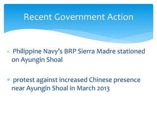  Philippine Navy’s BRP Sierra Madre stationed
on Ayungin Shoal
 protest against increased Chinese presence
near Ayungin Shoal in March 2013
Recent Government Action
 
