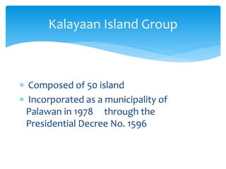  Composed of 50 island
 Incorporated as a municipality of
Palawan in 1978 through the
Presidential Decree No. 1596
Kalayaan Island Group
 