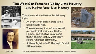 7/24/2016 The West San Fernando Valley Lime Industry and Native American History 1
• This presentation will cover the following
topics:
• An overview of place names in the
Eastern Simi Hills.
• The west-valley lime industry, recent
archaeological findings at Dayton
Canyon, and what we know about
the19th
and 20th
century west-valley
Native American community.
• Anthropologist John P. Harrington’s visit
100 years ago.
The West San Fernando Valley Lime Industry
and Native American History
 