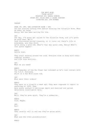 THE WEST WING 
"GONE QUIET" 
TELEPLAY BY: AARON SORKIN 
STORY BY: JULIA DAHL & LAURA GLASSER 
DIRECTED BY: JON HUTMAN 
TEASER 
FADE IN: INT. THE SITUATION ROOM - DAY 
Leo has started talking even before entering the Situation Room. When he does, he faces 
Nancy, who has been waiting for him. 
LEO 
One day, I'm gonna get called to the Situation Room, and it's gonna be good news. We'll 
have discovered buried treasure, or it turns out there's life on Andromeda, and they think 
we're doing a good job. When's that day gonna come, Nancy? When's that gonna happen? 
NANCY 
Settle down. 
They start walking around the room. Everyone else is busy with their computer screens 
and life size monitors. 
LEO 
What do you need? 
NANCY 
The Commander of the Pac Fleet has informed us he's lost contact with the U.S.S. Portland, 
which is a Sea Wolf class sub. 
LEO 
What were their orders? 
NANCY 
They were on a close-in a week ago. They were supposed to report in yesterday at 1400. They 
were gonna surface to periscope depth and download and upload deterrence intelligence data. 
LEO 
Well, they've gone quiet. They're a submarine. 
NANCY 
Sure. Maybe. 
LEO 
But? 
NANCY 
They usually call in and say they're going quiet. 
LEO 
What are the other possibilities? 
NANCY  