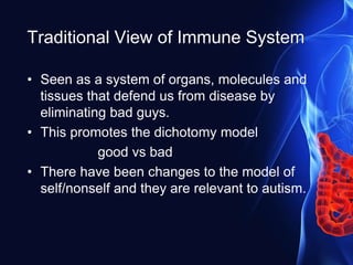 Traditional View of Immune System
• Seen as a system of organs, molecules and
tissues that defend us from disease by
eliminating bad guys.
• This promotes the dichotomy model
good vs bad
• There have been changes to the model of
self/nonself and they are relevant to autism.
 