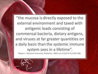 “the mucosa is directly exposed to the
external environment and taxed with
antigenic loads consisting of
commensal bacteria, dietary antigens,
and viruses at far greater quantities on
a daily basis than the systemic immune
system sees in a lifetime”.
Mayer L. Mucosal immunity. Pediatrics. 2003 Jun;111(6 Pt 3):1595-600.
 