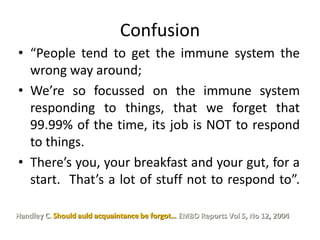 Confusion
• “People tend to get the immune system the
wrong way around;
• We’re so focussed on the immune system
responding to things, that we forget that
99.99% of the time, its job is NOT to respond
to things.
• There’s you, your breakfast and your gut, for a
start. That’s a lot of stuff not to respond to”.
Handley C. Should auld acquaintance be forgot… EMBO Reports Vol 5, No 12, 2004
 