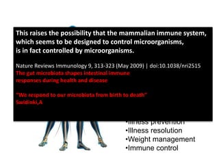 Our relationship extends
Beyond the shared
Environmental benefits –
and extends to:
•Nutrient harvesting
•Gene expression
•Mood regulation
•Illness prevention
•Illness resolution
•Weight management
•Immune control
This raises the possibility that the mammalian immune system,
which seems to be designed to control microorganisms,
is in fact controlled by microorganisms.
Nature Reviews Immunology 9, 313-323 (May 2009) | doi:10.1038/nri2515
The gut microbiota shapes intestinal immune
responses during health and disease
“We respond to our microbiota from birth to death”
Swidinki,A
 