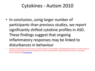 Cytokines - Autism 2010
• In conclusion, using larger number of
participants than previous studies, we report
significantly shifted cytokine profiles in ASD.
These findings suggest that ongoing
inflammatory responses may be linked to
disturbances in behaviour
• Ashwood P, Krakowiak P, Hertz-Picciotto I, Hansen R, Pessah I, Van de Water J. Elevated plasma cytokines in autism spectrum
disorders provide evidence of immune dysfunction and are associated with impaired behavioral outcome. Brain Behav
Immun. 2010 Aug 10 View Abstract
 