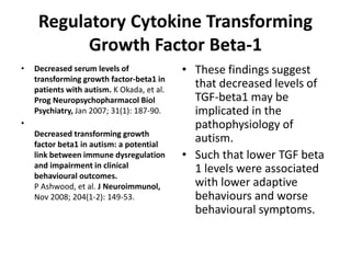 Regulatory Cytokine Transforming
Growth Factor Beta-1
• Decreased serum levels of
transforming growth factor-beta1 in
patients with autism. K Okada, et al.
Prog Neuropsychopharmacol Biol
Psychiatry, Jan 2007; 31(1): 187-90.
•
Decreased transforming growth
factor beta1 in autism: a potential
link between immune dysregulation
and impairment in clinical
behavioural outcomes.
P Ashwood, et al. J Neuroimmunol,
Nov 2008; 204(1-2): 149-53.
• These findings suggest
that decreased levels of
TGF-beta1 may be
implicated in the
pathophysiology of
autism.
• Such that lower TGF beta
1 levels were associated
with lower adaptive
behaviours and worse
behavioural symptoms.
 
