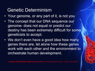 Genetic Determinism
• Your genome, or any part of it, is not you
• The concept that our DNA sequence our
genome- does not equal or predict our
destiny has been extremely difficult for some
geneticists to accept.
• We don’t even have a good idea how many
genes there are, let alone how these genes
work with each other and the environment to
orchestrate human development.
• LL McCabe & ERB McCabe. DNA Promise and Peril. University of California Press; 1 edition (1 Mar 2008)
 