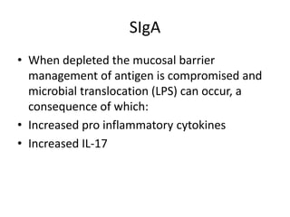 SIgA
• When depleted the mucosal barrier
management of antigen is compromised and
microbial translocation (LPS) can occur, a
consequence of which:
• Increased pro inflammatory cytokines
• Increased IL-17
 