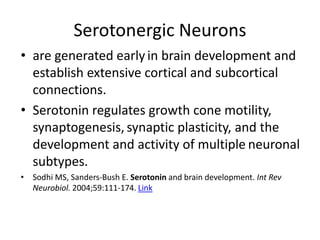 Serotonergic Neurons
• are generated early in brain development and
establish extensive cortical and subcortical
connections.
• Serotonin regulates growth cone motility,
synaptogenesis, synaptic plasticity, and the
development and activity of multiple neuronal
subtypes.
• Sodhi MS, Sanders-Bush E. Serotonin and brain development. Int Rev
Neurobiol. 2004;59:111-174. Link
 