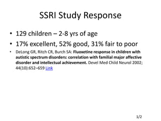 SSRI Study Response
• 129 children – 2-8 yrs of age
• 17% excellent, 52% good, 31% fair to poor
• DeLong GR, Ritch CR, Burch SA: Fluoxetine response in children with
autistic spectrum disorders: correlation with familial major affective
disorder and intellectual achievement. Devel Med Child Neurol 2002;
44(10):652–659 Link
1/2
 