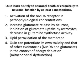 Quin leads acutely to neuronal death or chronically to
neuronal function by at least 6 mechanisms.
1. Activation of the NMDA receptor in
pathophysiological concentrations
2. Increase glutamate release by neurons,
inhibition of glutamate uptake by astrocytes,
decrease in glutamine synthetase activity.
3. Lipid peroxidation of the membrane
4. Quin can potentiate its own toxicity and that
of other excitotoxins (NMDA and glutamate)
in the context of energy depletion
(mitochondrial dysfunction)
 