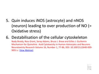 5. Quin induces iNOS (astrocyte) and nNOS
(neuron) leading to over production of NO (=
Oxidative stress)
6. Destabilisation of the cellular cytoskeleton
Nady Braidy, Ross Grant, Seray Adams, Bruce J. Brew and Gilles J. Guillemin
Mechanism for Quinolinic Acid Cytotoxicity in Human Astrocytes and Neurons
Neurotoxicity Research Volume 16, Number 1, 77-86, DOI: 10.1007/s12640-009-
9051-z View Abstract
 