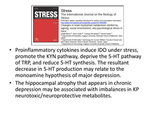 • Proinflammatory cytokines induce IDO under stress,
promote the KYN pathway, deprive the 5-HT pathway
of TRP, and reduce 5-HT synthesis. The resultant
decrease in 5-HT production may relate to the
monoamine hypothesis of major depression.
• The hippocampal atrophy that appears in chronic
depression may be associated with imbalances in KP
neurotoxic/neuroprotective metabolites.
 