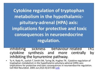 Cytokine regulation of tryptophan metabolism in the hypothalamic-
pituitary-adrenal (HPA) axis: implications for protective and toxic
consequences in neuroendocrine regulation.
• Our results indicate that cytokines such as IFN-
gamma and IL-10 are able to regulate IDO
expression in cells of hypothalamic and pituitary
origin. The ability of IL-10 to suppress IFN-gamma
induced IDO expression implies that -
• IL-10 has a putative neuroprotective role in the
HPA axis. It can act at two levels, systemically by
inhibiting sickness behaviour-related Th1
cytokine synthesis and more centrally by
inhibiting the kynurenine pathway.
• Tu H, Rady PL, Juelich T, Smith EM, Tyring SK, Hughes TK.. Cytokine regulation of
tryptophan metabolism in the hypothalamic-pituitary-adrenal (HPA) axis:
implications for protective and toxic consequences in neuroendocrine regulation.
Cell Mol Neurobiol. 2005 Jun;25(3-4):673-80 Link
Cytokine regulation of tryptophan
metabolism in the hypothalamic-
pituitary-adrenal (HPA) axis:
implications for protective and toxic
consequences in neuroendocrine
regulation.
 