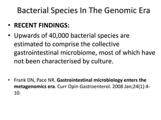 Bacterial Species In The Genomic Era
• RECENT FINDINGS:
• Upwards of 40,000 bacterial species are
estimated to comprise the collective
gastrointestinal microbiome, most of which have
not been characterised by culture.
• Frank DN, Pace NR. Gastrointestinal microbiology enters the
metagenomics era. Curr Opin Gastroenterol. 2008 Jan;24(1):4-
10.
 