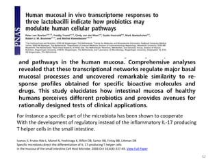 62
For instance a specific part of the microbiota has been shown to cooperate
With the development of regulatory instead of the inflammatory IL-17 producing
T helper cells in the small intestine.
Ivanov II, Frutos Rde L, Manel N, Yoshinaga K, Rifkin DB, Sartor RB, Finlay BB, Littman DR
Specific microbiota direct the differentiation of IL-17-producing T-helper cells
in the mucosa of the small intestine.Cell Host Microbe. 2008 Oct 16;4(4):337-49. View Full Paper
 