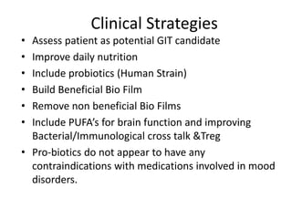 Clinical Strategies
• Assess patient as potential GIT candidate
• Improve daily nutrition
• Include probiotics (Human Strain)
• Build Beneficial Bio Film
• Remove non beneficial Bio Films
• Include PUFA’s for brain function and improving
Bacterial/Immunological cross talk &Treg
• Pro-biotics do not appear to have any
contraindications with medications involved in mood
disorders.
 
