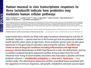 Supermarket dairy shelves are filled with yogurt products containing live cultures of
'probiotic' bacteria — species that live in the human gut and are proposed to deliver
health benefits when eaten at high levels. Three probiotic species seem to alter gene
expression in the gut lining of volunteers consuming the cultures. The effect was
similar to that of drugs for conditions including inflammation and high blood
pressure. Michiel Kleerebezem at NIZO Food Research in Ede, the Netherlands, and his
co-workers analysed the gene-expression profiles of tissue taken from the small
intestinal inner lining of seven healthy volunteers who had eaten a placebo and three
probiotic cultures — Lactobacillus acidophilus, L. casei and L. rhamnosus — in a
random order. The altered gene-expression profiles resembled those associated with
the regulation of immune responses, cell growth, metabolism and even wound repair
 