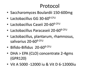 Protocol
• Saccharomyces Boulardii 150-600mg
• Lactobacillus GG 30-609 CFU
• Lactobacillus Caseii 20-609 CFU
• Lactobacillus Paracaseii 20-609 CFU
• Lactobacillus, plantarum, rhamnosus,
salivarius 20-609 CFU
• Bifido-Bifidus 20-609 CFU
• DHA > EPA (CLO) concentrate 2-4gms
(GPR120)
• Vit A 5000 -12000 iu & Vit D 6-12000iu
 